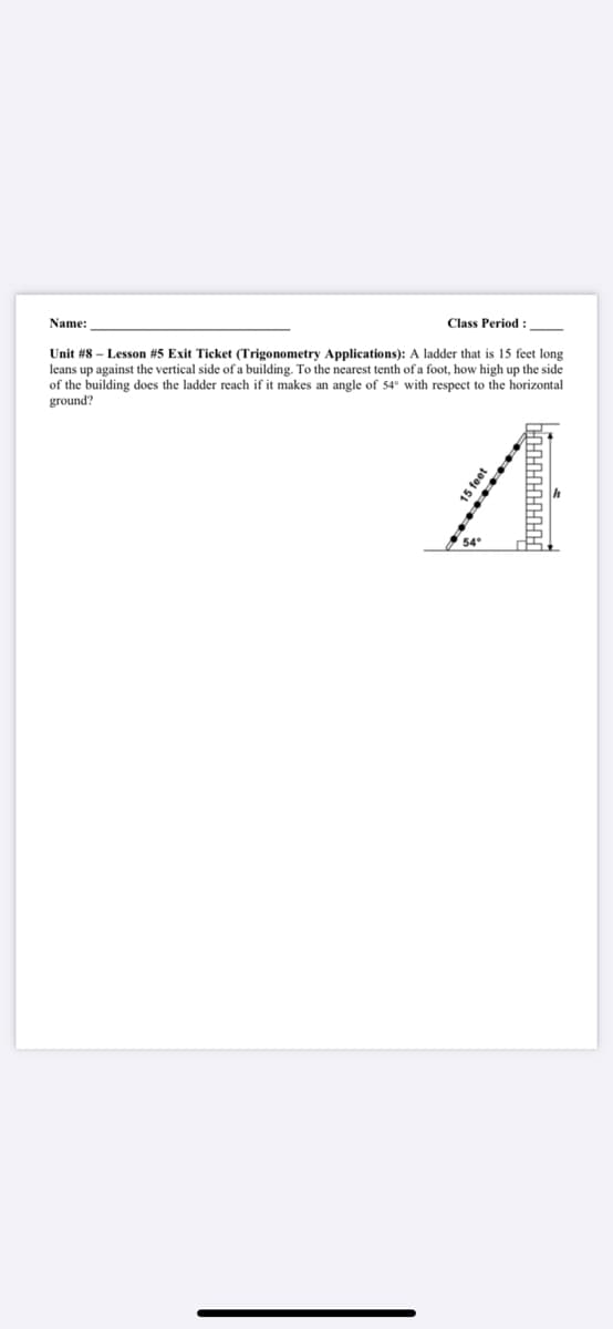 Name:
Class Period :
Unit #8 – Lesson #5 Exit Ticket (Trigonometry Applications): A ladder that is 15 feet long
leans up against the vertical side of a building. To the nearest tenth of a foot, how high up the side
of the building does the ladder reach if it makes an angle of 54° with respect to the horizontal
ground?
15 feet
