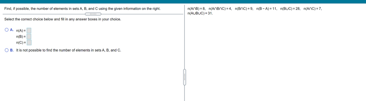 n(ANB) = 8, n(ANBNC) = 4, n(BnC) = 9, n(B - A) = 11, n(BUC) = 28, n(ANC) = 7,
n(AUBUC) = 31.
Find, if possible, the number of elements in sets A, B, and C using the given information on the right.
.....
Select the correct choice below and fill in any answer boxes in your choice.
A. n(A) =
n(B) =
n(C) =
B. It is not possible to find the number of elements in sets A, B, and C.
