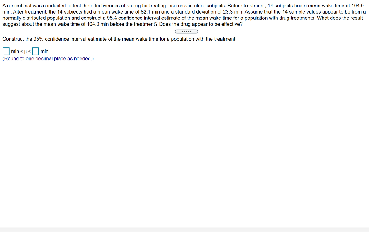 A clinical trial was conducted to test the effectiveness of a drug for treating insomnia in older subjects. Before treatment, 14 subjects had a mean wake time of 104.0
min. After treatment, the 14 subjects hada mean wake time of 82.1 min and a standard deviation of 23.3 min. Assume that the 14 sample values appear to be from a
normally distributed population and construct a 95% confidence interval estimate of the mean wake time for a population with drug treatments. What does the result
suggest about the mean wake time of 104.0 min before the treatment? Does the drug appear to be effective?
Construct the 95% confidence interval estimate of the mean wake time for a population with the treatment.
>1
min <u < min
(Round to one decimal place as needed.)

