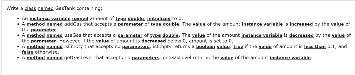 Write a class named GasTank containing:
• An instance variable named amount of type double, initialized to 0.
• A method named addGas that accepts a parameter of type double. The value of the amount instance variable is increased by the value of
the parameter.
• A method named useGas that accepts a parameter of type double. The value of the amount instance variable is decreased by the value of
the parameter. However, if the value of amount is decreased below 0, amount is set to 0.
• A method named isEmpty that accepts no parameters. isEmpty returns a boolean value: true if the value of amount is less than 0.1, and
false otherwise.
• A method named getGasLevel that accepts no parameters. getGasLevel returns the value of the amount instance variable.
