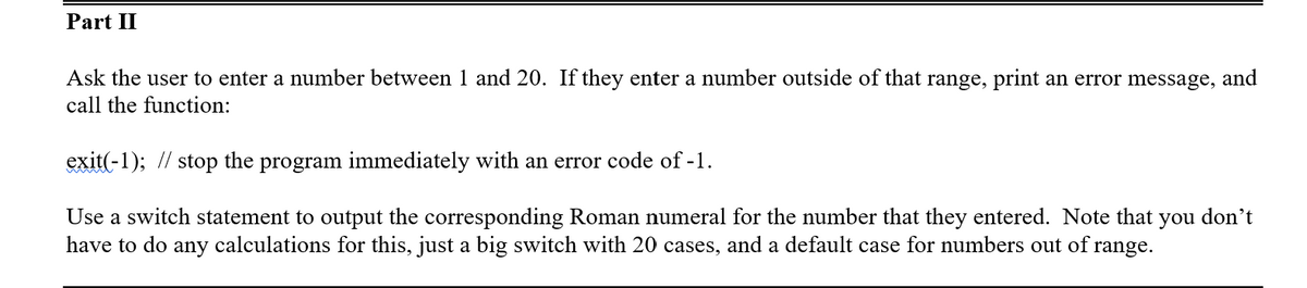 Part II
Ask the user to enter a number between 1 and 20. If they enter a number outside of that range, print an error message, and
call the function:
exit(-1); //
stop
the
program
immediately with an error code of -1.
Use a switch statement to output the corresponding Roman numeral for the number that they entered. Note that you don't
have to do any calculations for this, just a big switch with 20 cases, and a default case for numbers out of:
range.
