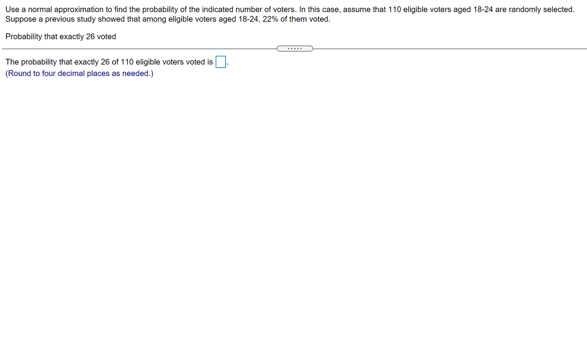 Use a normal approximation to find the probability of the indicated number of voters. In this case, assume that 110 eligible voters aged 18-24 are randomly selected.
Suppose a previous study showed that among eligible voters aged 18-24, 22% of them voted.
Probability that exactly 26 voted
The probability that exactly 26 of 110 eligible voters voted is
(Round to four decimal places as needed.)
