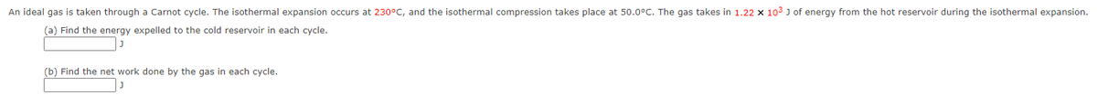 An ideal gas is taken through a Carnot cycle. The isothermal expansion occurs at 230°C, and the isothermal compression takes place at 50.0°C. The gas takes in 1.22 x 103 J of energy from the hot reservoir during the isothermal expansion.
(a) Find the energy expelled to the cold reservoir in each cycle.
(b) Find the net work done by the gas in each cycle.
