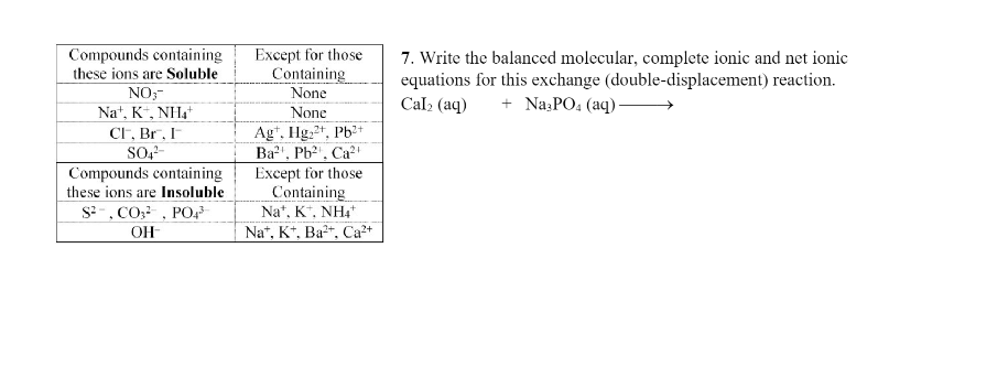 Compounds containing
these ions are Soluble
NO3-
Na+, K+, NH4+
CF, Br, I
SO4²-
Compounds containing
these ions are Insoluble
S², CO², PO4³
OH
Except for those
Containing
None
None
Agt. Hg2+, Pb2+
Ba²¹, Pb²¹, Ca²¹
Except for those
Containing
Na+, K+, NH4+
Na+, K+, Ba2+, Ca²+
7. Write the balanced molecular, complete ionic and net ionic
equations for this exchange (double-displacement) reaction.
Cal₂ (aq) + Na3PO4 (aq)-