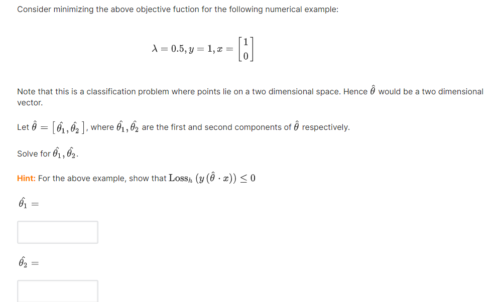 Consider minimizing the above objective fuction for the following numerical example:
X = 0.5, y = 1, x =
Note that this is a classification problem where points lie on a two dimensional space. Hence would be a two dimensional
vector.
Let Ô = [61, 62], where 01,02 are the first and second components of respectively.
Solve for 01, 02.
Hint: For the above example, show that Loss, (y (Ô • x)) ≤ 0
6₁
=
6₂ =