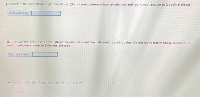 c. Calculate the present value of total inflows. (Do not round intermediate calculations and round your answer to 2 decimal places.)
PV of total inflows
d. Calculate the net present value (Negative amount should be indicated by a minus sign. Do not round intermediate calculations
and round your answer to 2 decimal places.)
Net present value
e. Should the Sunbelt Corporation refund the old issue?
Yes