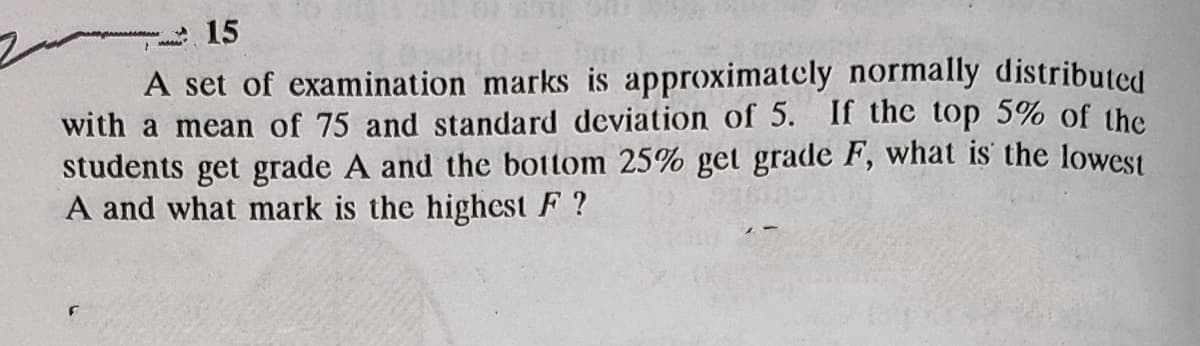 15
A set of examination marks is approximatcly normally distributed
with a mean of 75 and standard deviation of 5. If the top 5% of the
students get grade A and the bottom 25% get grade F, what is' the lowest
A and what mark is the highest F ?
