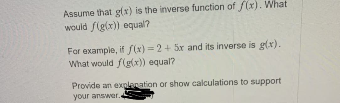 Assume that g(x) is the inverse function of f(x). What
would f(g(x)) equal?
For example, if f (x)=2+ 5x and its inverse is g(x).
What would f(g(x)) equal?
Provide an explanation or show calculations to support
your answer.
