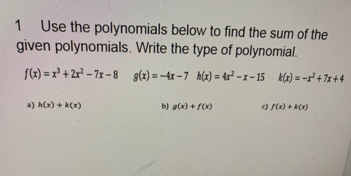 1
Use the polynomials below to find the sum of the
given polynomials. Write the type of polynomial.
f(x) = x³ + 2x2 – 7x-8 g(x) = -4x– 7 h(x) = 4x² – x – 15 k(x) = -x² + 7x + 4
%3D
a) h(x) + k(x)
b) g(x) + f(x)
c) f(x)+ k(x)
