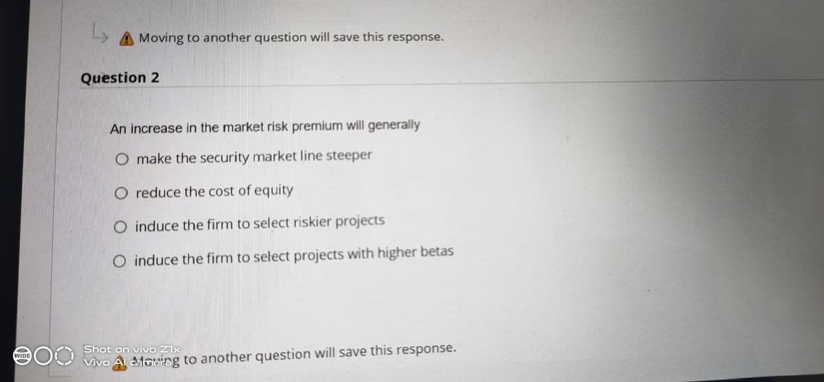 A Moving to another question will save this response.
Question 2
An increase in the market risk premium will generally
O make the security market line steeper
O reduce the cost of equity
O induce the firm to select riskier projects
O induce the firm to select projects with higher betas
Shot on vivo Z1x
WIDE
Vivo Al calmeiag to another question will save this response.
