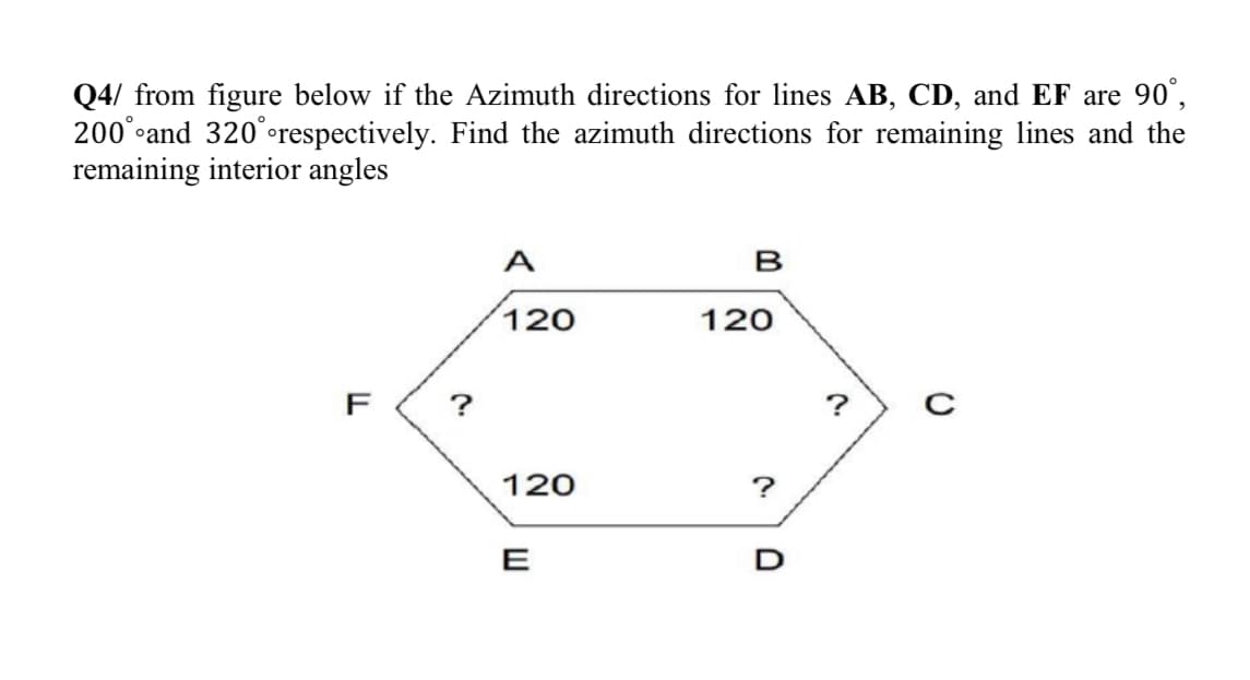 Q4/ from figure below if the Azimuth directions for lines AB, CD, and EF are 90°,
200°°and 320°°respectively. Find the azimuth directions for remaining lines and the
remaining interior angles
A
B
120
120
F
?
?
120
?
E
