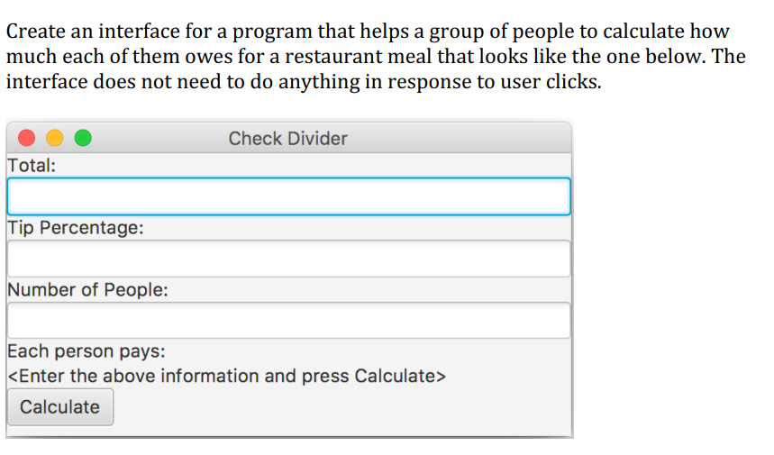 Create an interface for a program that helps a group of people to calculate how
much each of them owes for a restaurant meal that looks like the one below. The
interface does not need to do anything in response to user clicks.
Total:
Tip Percentage:
Number of People:
Check Divider
Each person pays:
<Enter the above information and press Calculate>
Calculate