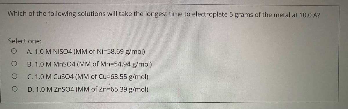 Which of the following solutions will take the longest time to electroplate 5 grams of the metal at 10.0 A?
Select one:
A. 1.0 M NISO4 (MM of Ni=58.69 g/mol)
B. 1.0 M MnS04 (MM of Mn=54.94 g/mol)
C. 1.0 M CuSO4 (MM of Cu=63.55 g/mol)
D. 1.0 M ZNSO4 (MM of Zn=65.39 g/mol)
