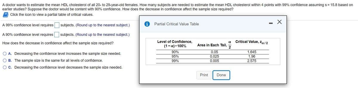 A doctor wants to estimate the mean HDL cholesterol of all 20- to 29-year-old females. How many subjects are needed to estimate the mean HDL cholesterol within 4 points with 99% confidence assuming s = 15.8 based on
earlier studies? Suppose the doctor would be content with 90% confidence. How does the decrease in confidence affect the sample size required?
Click the icon to view a partial table of critical values.
A 99% confidence level requires
subjects. (Round up to the nearest subject.)
Partial Critical Value Table
A 90% confidence level requires subjects. (Round up to the nearest subject.)
Critical Value, za/2
Level of Confidence,
(1-a) • 100%
How does the decrease in confidence affect the sample size required?
Area in Each Tail,
2
90%
0.05
1.645
O A. Decreasing the confidence level increases the sample size needed.
95%
0.025
1.96
O B. The sample size is the same for all levels of confidence.
99%
0.005
2.575
O C. Decreasing the confidence level decreases the sample size needed.
Print
Done
