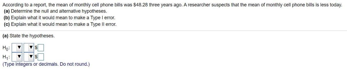 According to a report, the mean of monthly cell phone bills was $48.28 three years ago. A researcher suspects that the mean of monthly cell phone bills is less today.
(a) Determine the null and alternative hypotheses.
(b) Explain what it would mean to make a Type I error.
(c) Explain what it would mean to make a Type Il error.
(a) State the hypotheses.
Ho:
H7:
(Type integers or decimals. Do not round.)
