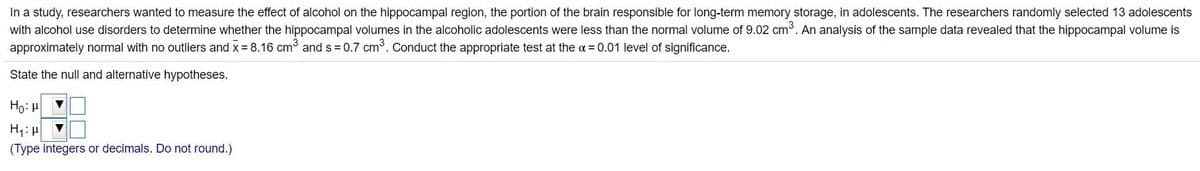 In a study, researchers wanted to measure the effect of alcohol on the hippocampal region, the portion of the brain responsible for long-term memory storage, in adolescents. The researchers randomly selected 13 adolescents
with alcohol use disorders to determine whether the hippocampal volumes in the alcoholic adolescents were less than the normal volume of 9.02 cm. An analysis of the sample data revealed that the hippocampal volume is
approximately normal with no outliers and x = 8.16 cm3 and s = 0.7 cm3. Conduct the appropriate test at the a = 0.01 level of significance.
State the null and alternative hypotheses.
Ho: H
H1: H
(Type integers or decimals. Do not round.)
