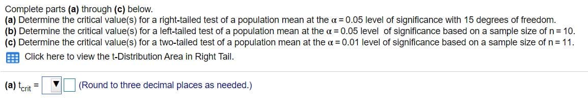 Complete parts (a) through (c) below.
(a) Determine the critical value(s) for a right-tailed test of a population mean at the a = 0.05 level of significance with 15 degrees of freedom.
(b) Determine the critical value(s) for a left-tailed test of a population mean at the a = 0.05 level of significance based on a sample size of n= 10.
(c) Determine the critical value(s) for a two-tailed test of a population mean at the a = 0.01 level of significance based on a sample size of n = 11.
Click here to view the t-Distribution Area in Right Tail.
(a) tcrit
(Round to three decimal places as needed.)
%3D
