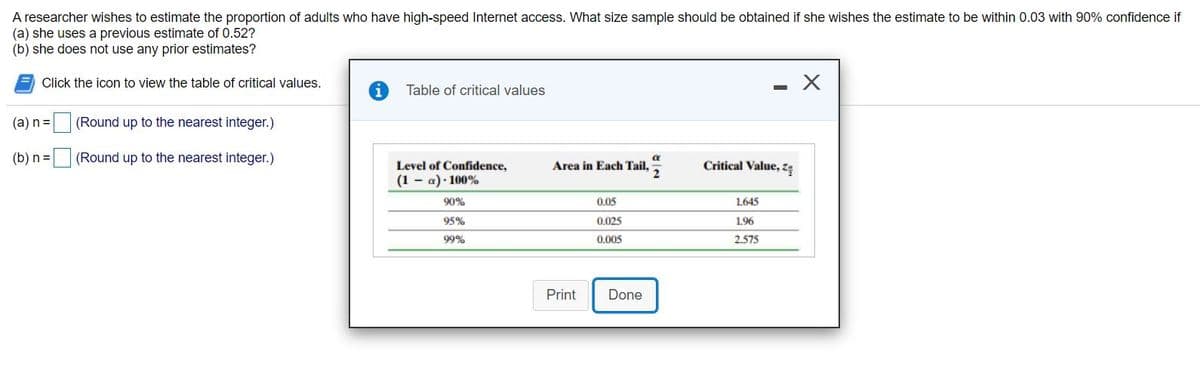 A researcher wishes to estimate the proportion of adults who have high-speed Internet access. What size sample should be obtained if she wishes the estimate to be within 0.03 with 90% confidence if
(a) she uses a previous estimate of 0.52?
(b) she does not use any prior estimates?
Click the icon to view the table of critical values.
Table of critical values
(a) n=
(Round up to the nearest integer.)
(b) n =
(Round up to the nearest integer.)
Critical Value, Zę
Level of Confidence,
(1 - a)· 100%
Area in Each Tail,
90%
0.05
1.645
95%
0.025
1.96
99%
0,005
2.575
Print
Done
