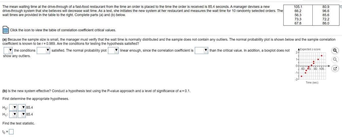 The mean waiting time at the drive-through of a fast-food restaurant from the time an order is placed to the time the order is received is 85.4 seconds. A manager devises a new
drive-through system that she believes will decrease wait time. As a test, she initiates the new system at her restaurant and measures the wait time for 10 randomly selected orders. The
wait times are provided in the table to the right. Complete parts (a) and (b) below.
105.1
80.9
66.2
96.6
56.3
85.6
73.3
72.2
67.8
86.0
Click the icon to view the table of correlation coefficient critical values.
(a) Because the sample size is small, the manager must verify that the wait time is normally distributed and the sample does not contain any outliers. The normal probability plot is shown below and the sample correlation
coefficient is known to be r= 0.989. Are the conditions for testing the hypothesis satisfied?
V the conditions
satisfied. The normal probability plot
V linear enough, since the correlation coefficient is
V than the critical value. In addition, a boxplot does not
AExpected z-score
2-
show any outliers.
1-
0-
60 5
90 105
-1-
Time (sec)
(b) Is the new system effective? Conduct a hypothesis test using the P-value approach and a level of significance of a = 0.1.
First determine the appropriate hypotheses.
Ho:
V85.4
H;:
V 85.4
Find the test statistic.
to =D
