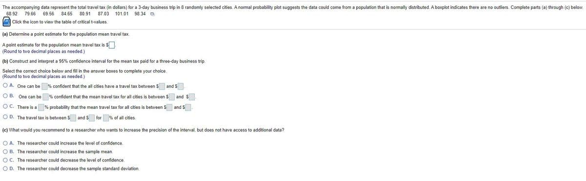 The accompanying data represent the total travel tax (in dollars) for a 3-day business trip in 8 randomly selected cities. A normal probability plot suggests the data could come from a population that is normally distributed. A boxplot indicates there are no outliers. Complete parts (a) through (c) below.
68.92
79.66
69.56
84.65
80.91
87.03 101.01
98.34 O
E Click the icon to view the table of critical t-values.
(a) Determine a point estimate for the population mean travel tax.
A point estimate for the population mean travel tax is $
(Round to two decimal places as needed.)
(b) Construct and interpret a 95% confidence interval for the mean tax paid for a three-day business trip.
Select the correct choice below and fill in the answer boxes to complete your choice.
(Round to two decimal places as needed.)
O A. One can be
% confident that the all cities have a travel tax between $
and $
O B. One can be
% confident that the mean travel tax for all cities is between $
and $
O C. There is a
% probability that the mean travel tax for all cities is between S
and S
O D. The travel tax is between S
and S
for % of all cities
(c) What would you recommend to a researcher who wants to increase the precision of the interval, but does not have access to additional data?
O A. The researcher could increase the level of confidence.
O B. The researcher could increase the sample mean.
O C. The researcher could decrease the level of confidence
O D. The researcher could decrease the sample standard deviation.
