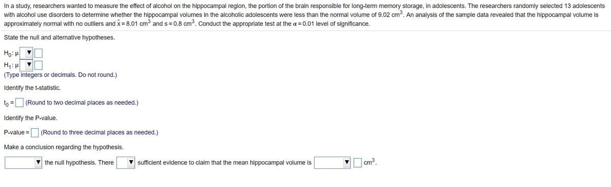 In a study, researchers wanted to measure the effect of alcohol on the hippocampal region, the portion of the brain responsible for long-term memory storage, in adolescents. The researchers randomly selected 13 adolescents
with alcohol use disorders to determine whether the hippocampal volumes in the alcoholic adolescents were less than the normal volume of 9.02 cm3. An analysis of the sample data revealed that the hippocampal volume is
approximately normal with no outliers and x = 8.01 cm and s = 0.8 cm³. Conduct the appropriate test at the a = 0.01 level of significance.
State the null and alternative hypotheses.
Ho: H
H:H
(Type integers or decimals. Do not round.)
Identify the t-statistic.
to = (Round to two decimal places as needed.)
%3D
Identify the P-value.
P-value =(Round to three decimal places as needed.)
Make a conclusion regarding the hypothesis.
V the null hypothesis. There
V sufficient evidence to claim that the mean hippocampal volume is
cm3.
