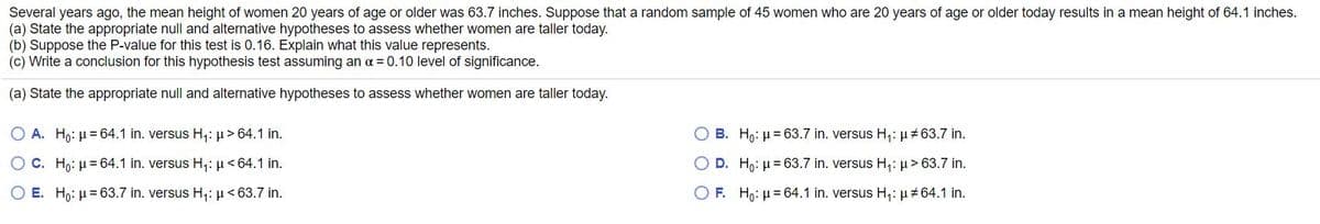 Several years ago, the mean height of women 20 years of age or older was 63.7 inches. Suppose that a random sample of 45 women who are 20 years of age or older today results in a mean height of 64.1 inches.
(a) State the appropriate null and alternative hypotheses to assess whether women are taller today.
(b) Suppose the P-value for this test is 0.16. Explain what this value represents.
(c) Write a conclusion for this hypothesis test assuming an a = 0.10 level of significance.
(a) State the appropriate null and alternative hypotheses to assess whether women are taller today.
O A. Hn: µ = 64.1 in. versus H,: µ> 64.1 in.
O B. Ho: µ = 63.7 in. versus H;: µ#63.7 in.
O C. Ho: µ= 64.1 in. versus H,: µ<64.1 in.
O D. Hp: µ = 63.7 in. versus H;: µ> 63.7 in.
O E. Hp: µ = 63.7 in. versus H,:µ< 63.7 in.
O F. H,: µ= 64.1 in. versus H,: µ+64.1 in.
