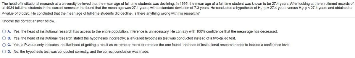 The head of institutional research at a university believed that the mean age of full-time students was declining. In 1995, the mean age of a full-time student was known to be 27.4 years. After looking at the enrollment records of
all 4934 full-time students in the current semester, he found that the mean age was 27.1 years, with a standard deviation of 7.3 years. He conducted a hypothesis of Ho: µ = 27.4 years versus H,: µ<27.4 years and obtained a
P-value of 0.0020. He concluded that the mean age of full-time students did decline. Is there anything wrong with his research?
Choose the correct answer below.
O A. Yes, the head of institutional research has access to the entire population, inference is unnecessary. He can say with 100% confidence that the mean age has decreased.
O B. Yes, the head of institutional research stated the hypotheses incorrectly; a left-tailed hypothesis test was conducted instead of a two-tailed test.
O C. Yes, a P-value only indicates the likelihood of getting a result as extreme or more extreme as the one found, the head of institutional research needs to include a confidence level.
O D. No, the hypothesis test was conducted correctly, and the correct conclusion was made.
