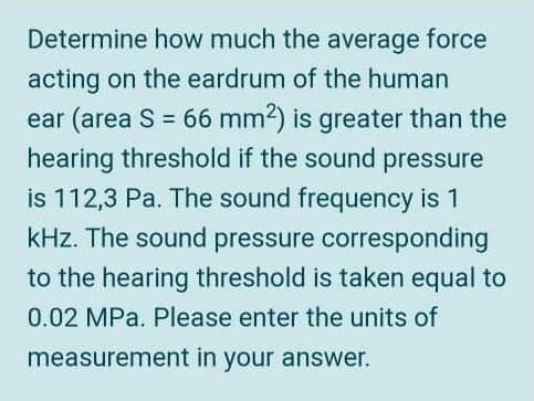 Determine how much the average force
acting on the eardrum of the human
ear (area S = 66 mm2) is greater than the
hearing threshold if the sound pressure
%3D
is 112,3 Pa. The sound frequency is 1
kHz. The sound pressure corresponding
to the hearing threshold is taken equal to
0.02 MPa. Please enter the units of
measurement in your answer.
