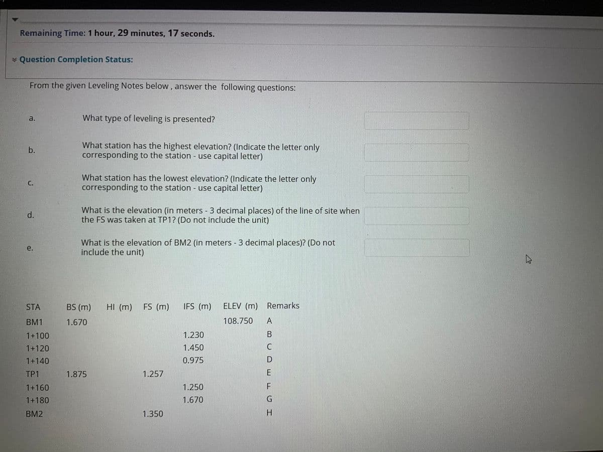 Remaining Time: 1 hour, 29 minutes, 17 seconds.
* Question Completion Status:
From the given Leveling Notes below, answer the following questions:
a.
What type of leveling is presented?
What station has the highest elevation? (Indicate the letter only
corresponding to the station - use capital letter)
b.
What station has the lowest elevation? (Indicate the letter only
corresponding to the station - use capital letter)
C.
What is the elevation (in meters 3 decimal places) of the line of site when
the FS was taken at TP1? (Do not include the unit)
d.
What is the elevation of BM2 (in meters - 3 decimal places)? (Do not
include the unit)
e.
STA
BS (m)
HI (m)
FS (m)
IFS (m)
ELEV (m)
Remarks
BM1
1.670
108.750
1+100
1.230
1+120
1.450
1+140
0.975
D.
TP1
1.875
1.257
1+160
1.250
F.
1+180
1.670
G
BM2
1.350
H.
A,
