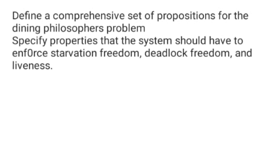 Define a comprehensive set of propositions for the
dining philosophers problem
Specify properties that the system should have to
enfOrce starvation freedom, deadlock freedom, and
liveness.
