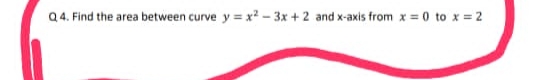 Q 4. Find the area between curve y = x? - 3x + 2 and x-axis from x = 0 to x = 2
