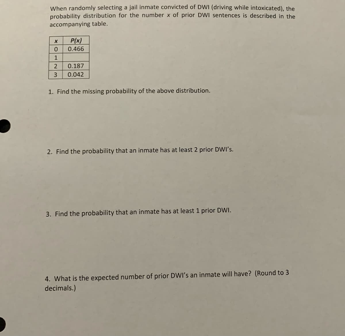 When randomly selecting a jail inmate convicted of DWI (driving while intoxicated), the
probability distribution for the number x of prior DWI sentences is described in the
accompanying table.
P(x)
0.466
1
2
0.187
3
0.042
1. Find the missing probability of the above distribution.
2. Find the probability that an inmate has at least 2 prior DWI's.
3. Find the probability that an inmate has at least 1 prior DWI.
4. What is the expected number of prior DWI's an inmate will have? (Round to 3
decimals.)
