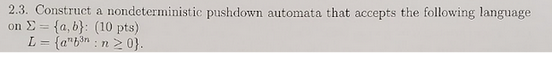 2.3. Construct a nondeterministic pushdown automata that accepts the following language
on = {a,b): (10 pts)
L = {ab³n: n ≥ 0}.