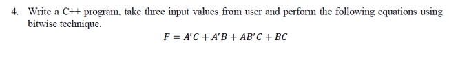 4. Write a C++ program, take three input values from user and perform the following equations using
bitwise technique.
F = A'C + A'B + AB'C + BC