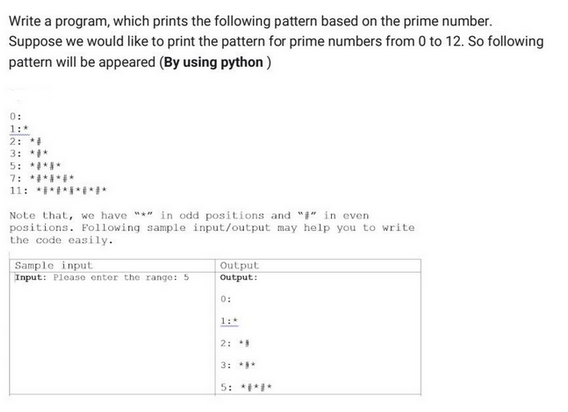 Write a program, which prints the following pattern based on the prime number.
Suppose we would like to print the pattern for prime numbers from 0 to 12. So following
pattern will be appeared (By using python)
0:
1:*
2: *#
3: *#*
5: ***
7: *******
11: *******
Note that, we have "*" in odd positions and "" in even
positions. Following sample input/output may help you to write
the code easily.
Sample input
Input: Please enter the range: 5
Output
Output:
0:
1:
2:
3: ***
5: ***