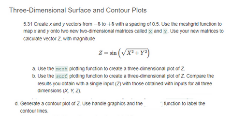 Three-Dimensional Surface and Contour Plots
5.31 Create x and y vectors from -5 to +5 with a spacing of 0.5. Use the meshgrid function to
map x and y onto two new two-dimensional matrices called x and y. Use your new matrices to
calculate vector Z, with magnitude
Z = sin(√x² + y²)
a. Use the mesh plotting function to create a three-dimensional plot of Z.
b. Use the surf plotting function to create a three-dimensional plot of Z. Compare the
results you obtain with a single input (Z) with those obtained with inputs for all three
dimensions (X, Y, Z).
d. Generate a contour plot of Z. Use handle graphics and the
contour lines.
function to label the