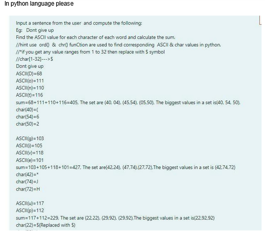 In python language please
Input a sentence from the user and compute the following:
Eg: Dont give up
Find the ASCII value for each character of each word and calculate the sum.
//hint use ord() & chr() function are used to find corresponding ASCII & char values in python.
//*if you get any value ranges from 1 to 32 then replace with $ symbol
//char[1-32]--->S
Dont give up
ASCII(D)=68
ASCII (0)=111
ASCII(n)=110
ASCII(t)=116
sum=68+111+110+116=405. The set are (40, 04), (45,54), (05,50). The biggest values in a set is(40, 54, 50).
char(40)=(
char(54)=6
char(50)=2
ASCII(g)=103
ASCII()=105
ASCII(v)=118
ASCII(e)=101
sum=103+105+118+101-427, The set are(42.24), (47,74),(27,72), The biggest values in a set is (42.74,72)
char(42)=*
char(74)=)
char(72)=H
ASCII(u)=117
ASCII (p)=112
sum=117+112=229, The set are (22.22). (29.92). (29.92), The biggest values in a set is(22.92.92)
char(22)=$(Replaced with S)