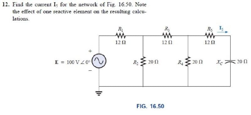 12. Find the current Is for the network of Fig. 16.50. Note
the effect of one reactive element on the resulting calcu-
lations.
R1
R3
Rs I5
12 2
12 0
12 0
E = 100 VZ0° (
R 20 0
20 n
20 0
FIG. 16.50
