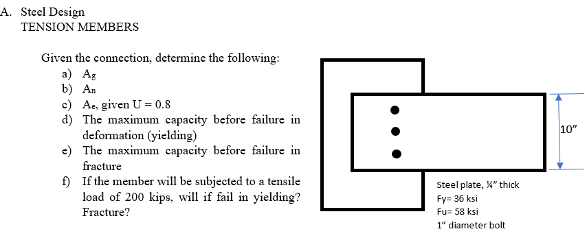 A. Steel Design
TENSION MEMBERS
Given the connection, determine the following:
а) Ag
b) An
c) Ae, given U = 0.8
d) The maximum capacity before failure in
deformation (yielding)
e) The maximum capacity before failure in
10"
fracture
f) If the member will be subjected to a tensile
load of 200 kips, will if fail in yielding?
Steel plate, %" thick
Fy= 36 ksi
Fracture?
Fu= 58 ksi
1" diameter bolt
