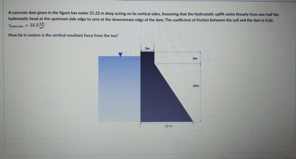 A concrete dam given in the figure has water 21.22 m deep acting on its vertical sides. Assuming that the hydrostatic uplift varies linearly from one-half the
hydrostatic head at the upstream side edge to zero at the downstream edge of the dam. The coefficient of friction between the soil and the dam is 0.60.
Yconcrete
23.5 EN.
How far in meters is the vertical resultant force from the toe?
5m
3m
20m
15 m
