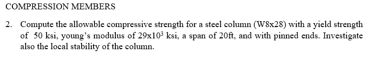 COMPRESSION MEMBERS
2. Compute the allowable compressive strength for a steel column (W8x28) with a yield strength
of 50 ksi, young's modulus of 29x103 ksi, a span of 20ft, and with pinned ends. Investigate
also the local stability of the column.
