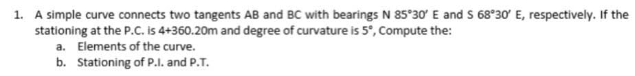 1. A simple curve connects two tangents AB and BC with bearings N 85°30 E and S 68°30' E, respectively. If the
stationing at the P.C. is 4+360.20m and degree of curvature is 5°, Compute the:
a. Elements of the curve.
b. Stationing of P.I. and P.T.
