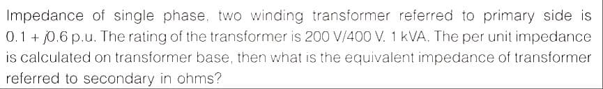 Impedance of single phase, two winding transformer referred to primary side is
0.1 + j0.6 p.u. The rating of the transformer is 200 V/400 V. 1 kVA. The per unit impedance
is calculated on transformer base, then what is the equivalent impedance of transformer
referred to secondary in ohms?
