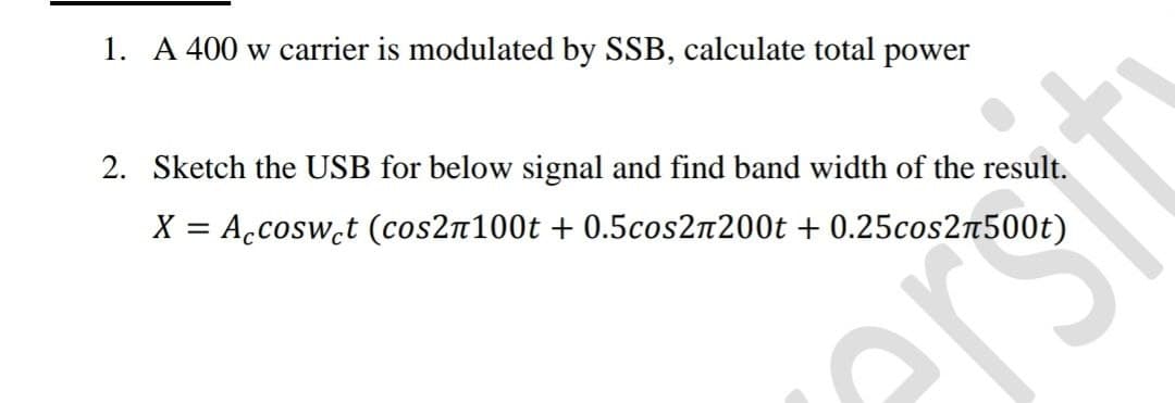 1. A 400 w carrier is modulated by SSB, calculate total power
2. Sketch the USB for below signal and find band width of the result.
X = Accosw.t (cos2n100t + 0.5cos2n200t + 0.25cos2n500t)
ers
