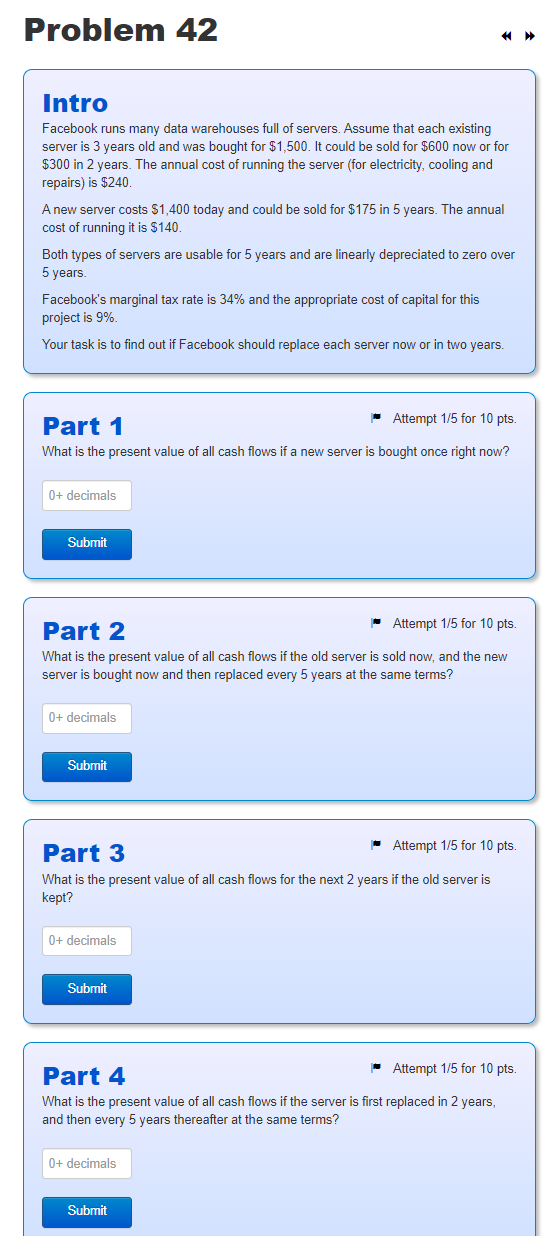 Problem 42
Intro
Facebook runs many data warehouses full of servers. Assume that each existing
server is 3 years old and was bought for $1,500. It could be sold for $600 now or for
$300 in 2 years. The annual cost of running the server (for electricity, cooling and
repairs) is $240.
A new server costs $1,400 today and could be sold for $175 in 5 years. The annual
cost of running it is $140.
Both types of servers are usable for 5 years and are linearly depreciated to zero over
5 years.
Facebook's marginal tax rate is 34% and the appropriate cost of capital for this
project is 9%.
Your task is to find out if Facebook should replace each server now or in two years.
Part 1
Attempt 1/5 for 10 pts.
What is the present value of all cash flows if a new server is bought once right now?
0+ decimals
Submit
Part 2
Attempt 1/5 for 10 pts.
What is the present value of all cash flows if the old server is sold now, and the new
server is bought now and then replaced every 5 years at the same terms?
0+ decimals
Submit
Part 3
Attempt 1/5 for 10 pts.
What is the present value of all cash flows for the next 2 years if the old server is
kept?
0+ decimals
Submit
Part 4
Attempt 1/5 for 10 pts.
What is the present value of all cash flows if the server is first replaced in 2 years,
and then every 5 years thereafter at the same terms?
0+ decimals
Submit