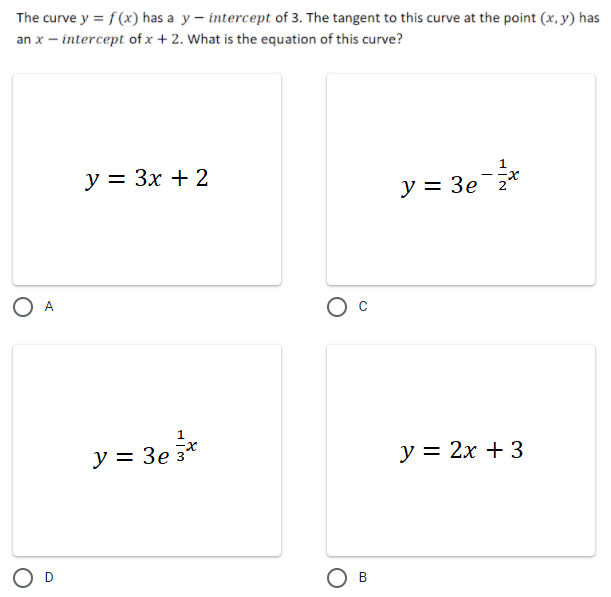 The curve y = f(x) has a y – intercept of 3. The tangent to this curve at the point (x, y) has
an x – intercept of x + 2. What is the equation of this curve?
у %3D Зх + 2
--x
y = 3e 2
1
y = 3e*
у %3D 2х + 3
O D
Ов
