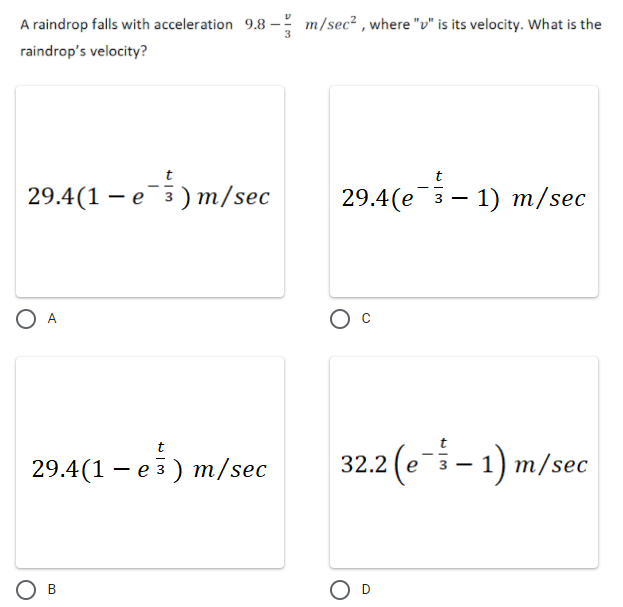 A raindrop falls with acceleration 9.8
m/sec² , where "v" is its velocity. What is the
raindrop's velocity?
29.4(1 – e3) m/sec
29.4(e- 1) m/sec
29.4(1 – e5) m/sec
32.2 (e- 1) m/sec
