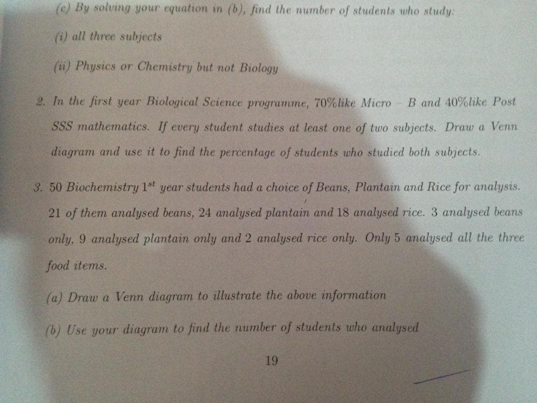 (c) By solving your equation in (b), find the number of students who study:
(i) all three subjects
(i) Physics or Chemistry but not Biology
2. In the first year Biological Science programme, 70%like Micro
B and 40%like Post
SSS mathematics. If every student studies at least one of tuwo subjects. Draw a Venn.
diagram and use it to find the percentage of students who studied both subjects.
3. 50 Biochemistry 1st year students had a choice of Beans, Plantain and Rice for analysis.
21 of them analysed beans, 24 analysed plantain and 18 analysed rice.
analysed beans
only, 9 analysed plantain only and 2 analysed rice only. Only 5 analysed all the three
food items.
(a) Draw a Venn diagram to illustrate the above information
(b) Use your diagram to find the number of students who analysed
19
