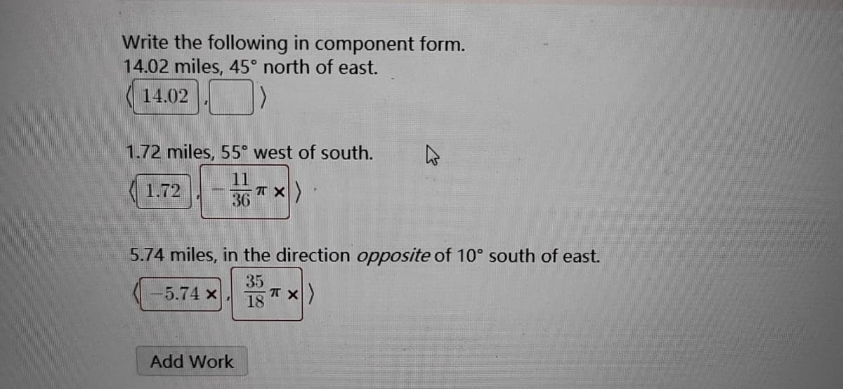 Write the following in component form.
14.02 miles, 45° north of east.
14.02
1.72 miles, 55° west of south.
-TX)
1.72
36
-5.74 x
5.74 miles, in the direction opposite of 10° south of east.
35
18
Add Work
k
-TX)