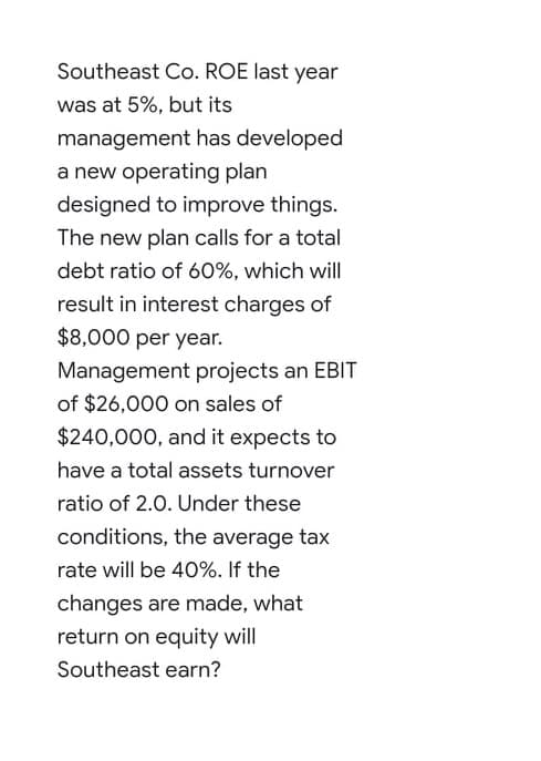 designed to improve things.
The new plan calls for a total
debt ratio of 60%, which will
result in interest charges of
$8,000 per year.
Management projects an EBIT
of $26,000 on sales of
$240,000, and it expects to
have a total assets turnover
ratio of 2.0. Under these
conditions, the average tax
rate will be 40%. If the
changes are made, what
return on equity will
Southeast earn?
